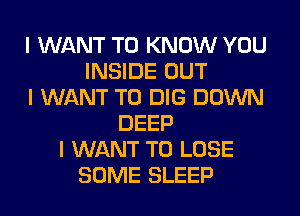 I WANT TO KNOW YOU
INSIDE OUT
I WANT TO DIG DOWN
DEEP
I WANT TO LOSE
SOME SLEEP