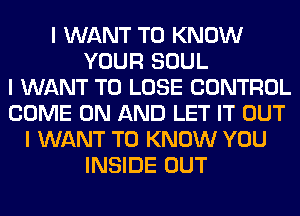 I WANT TO KNOW
YOUR SOUL
I WANT TO LOSE CONTROL
COME ON AND LET IT OUT
I WANT TO KNOW YOU
INSIDE OUT