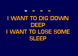 I WANT TO DIG DOWN
DEEP

I WANT TO LOSE SOME
SLEEP