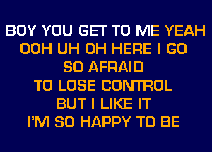 BOY YOU GET TO ME YEAH
00H UH 0H HERE I GD
80 AFRAID
TO LOSE CONTROL
BUT I LIKE IT
I'M SO HAPPY TO BE