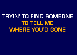 TRYIN' TO FIND SOMEONE
TO TELL ME
WHERE YOU'D GONE