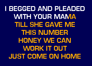 I BEGGED AND PLEADED
WITH YOUR MAMA
TILL SHE GAVE ME

THIS NUMBER
HONEY WE CAN
WORK IT OUT
JUST COME ON HOME