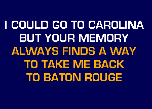 I COULD GO TO CAROLINA
BUT YOUR MEMORY
ALWAYS FINDS A WAY
TO TAKE ME BACK
TO BATON ROUGE