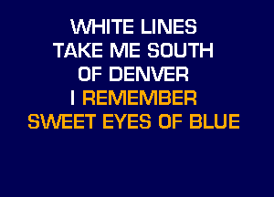 WHITE LINES
TAKE ME SOUTH
OF DENVER
I REMEMBER
SWEET EYES 0F BLUE