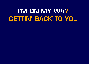 I'M ON MY WAY
GE'I'I'IN' BACK TO YOU