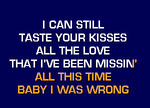 I CAN STILL
TASTE YOUR KISSES
ALL THE LOVE
THAT I'VE BEEN MISSIN'
ALL THIS TIME
BABY I WAS WRONG