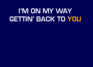 I'M ON MY WAY
GE'I'I'IN' BACK TO YOU