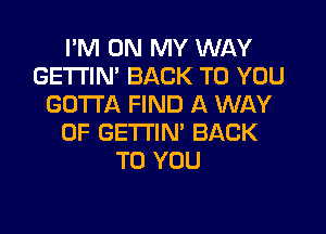 I'M ON MY WAY
GETI'IM BACK TO YOU
GOTTA FIND A WAY
OF GETTIN' BACK
TO YOU