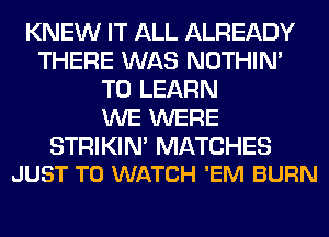 KNEW IT ALL ALREADY
THERE WAS NOTHIN'
TO LEARN
WE WERE

STRIKIN' MATCHES
JUST TO WATCH 'EM BURN