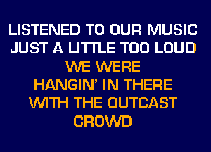 LISTENED TO OUR MUSIC
JUST A LITTLE T00 LOUD
WE WERE
HANGIN' IN THERE
WITH THE OUTCAST
CROWD