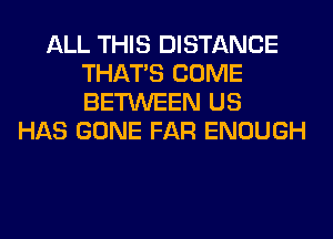 ALL THIS DISTANCE
THAT'S COME
BETWEEN US

HAS GONE FAR ENOUGH