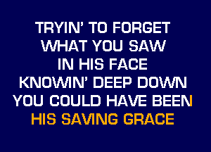 TRYIN' T0 FORGET
WHAT YOU SAW
IN HIS FACE
KNOUVIN' DEEP DOWN
YOU COULD HAVE BEEN
HIS SAVING GRACE