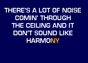 THERE'S A LOT OF NOISE
COMIM THROUGH
THE CEILING AND IT
DON'T SOUND LIKE
HARMONY