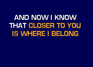 AND NDWI KNOW
THAT CLOSER TO YOU
IS WHERE I BELONG