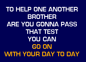 TO HELP ONE ANOTHER
BROTHER
ARE YOU GONNA PASS
THAT TEST
YOU CAN
GO ON
WITH YOUR DAY TO DAY