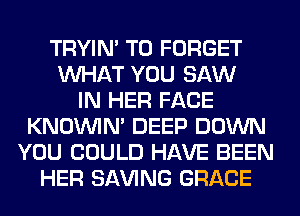 TRYIN' T0 FORGET
WHAT YOU SAW
IN HER FACE
KNOUVIN' DEEP DOWN
YOU COULD HAVE BEEN
HER SAVING GRACE