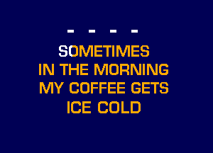 SOMETIMES
IN THE MORNING

MY COFFEE GETS
ICE COLD