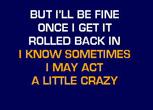 BUT I'LL BE FINE
ONCE I GET IT
ROLLED BACK IN
I KNOW SOMETIMES
I MAY ACT
A LITTLE CRAZY