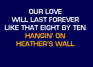 OUR LOVE
WILL LAST FOREVER
LIKE THAT EIGHT BY TEN
HANGIN' 0N
HEATHER'S WALL