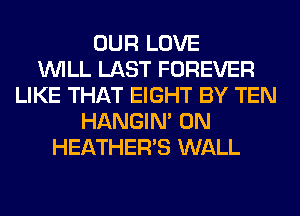 OUR LOVE
WILL LAST FOREVER
LIKE THAT EIGHT BY TEN
HANGIN' 0N
HEATHER'S WALL