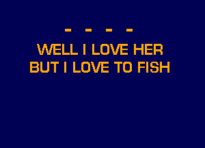 WELL I LOVE HER
BUT I LOVE TO FISH