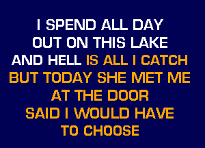 I SPEND ALL DAY

OUT ON THIS LAKE
AND HELL IS ALL I CATCH

BUT TODAY SHE MET ME
AT THE DOOR

SAID I WOULD HAVE
TO CHOOSE