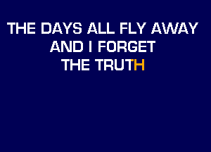 THE DAYS ALL FLY AWAY
AND I FORGET
THE TRUTH