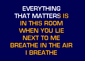 EVERYTHING
THAT MATTERS IS
IN THIS ROOM
WHEN YOU LIE
NEXT TO ME
BREATHE IN THE AIR
I BREATHE