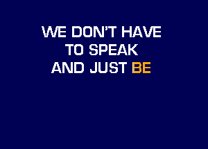 WE DON'T HAVE
TO SPEAK
AND JUST BE