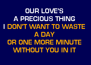 OUR LOVE'S
A PRECIOUS THING
I DON'T WANT TO WASTE
A DAY
0R ONE MORE MINUTE
WITHOUT YOU IN IT