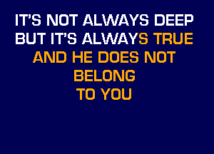 ITS NOT ALWAYS DEEP
BUT ITS ALWAYS TRUE
AND HE DOES NOT
BELONG
TO YOU