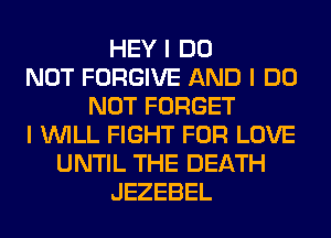 HEY I DO
NOT FORGIVE AND I DO
NOT FORGET
I INILL FIGHT FOR LOVE
UNTIL THE DEATH
JEZEBEL