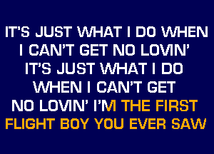 IT'S JUST VUHAT I DO VUHEN
I CAN'T GET N0 LOVIN'
ITIS JUST INHAT I DO
INHEN I CAN'T GET

N0 LOVIN' I'M THE FIRST
FLIGHT BOY YOU EVER SAW