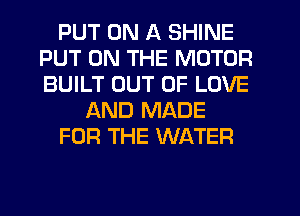 PUT ON A SHINE
PUT ON THE MOTOR
BUILT OUT OF LOVE

AND MADE

FOR THE WATER
