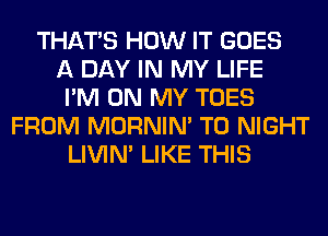 THAT'S HOW IT GOES
A DAY IN MY LIFE
I'M ON MY TOES
FROM MORNIM T0 NIGHT
LIVIN' LIKE THIS