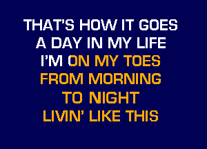 THATS HOW IT GOES
A DAY IN MY LIFE
I'M ON MY TOES
FROM MORNING

T0 NIGHT
LIVIN' LIKE THIS