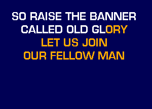 SO RAISE THE BANNER
CALLED OLD GLORY
LET US JOIN
OUR FELLOW MAN