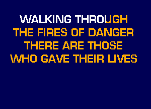 WALKING THROUGH
THE FIRES 0F DANGER
THERE ARE THOSE
WHO GAVE THEIR LIVES