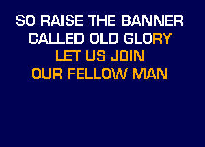 SO RAISE THE BANNER
CALLED OLD GLORY
LET US JOIN
OUR FELLOW MAN