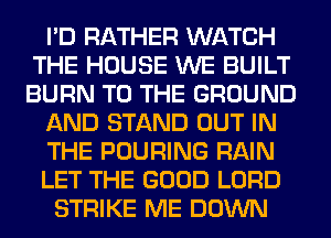 I'D RATHER WATCH
THE HOUSE WE BUILT
BURN TO THE GROUND

AND STAND OUT IN

THE POURING RAIN

LET THE GOOD LORD

STRIKE ME DOWN