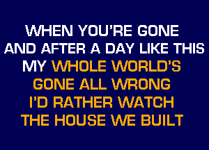 WHEN YOURE GONE
AND AFTER A DAY LIKE THIS

MY WHOLE WORLD'S
GONE ALL WRONG
I'D RATHER WATCH

THE HOUSE WE BUILT