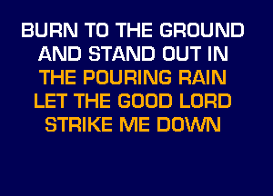 BURN TO THE GROUND
AND STAND OUT IN
THE POURING RAIN
LET THE GOOD LORD

STRIKE ME DOWN