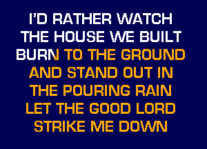 I'D RATHER WATCH
THE HOUSE WE BUILT
BURN TO THE GROUND

AND STAND OUT IN

THE POURING RAIN

LET THE GOOD LORD

STRIKE ME DOWN