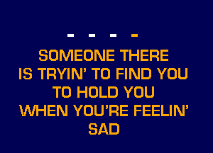 SOMEONE THERE
IS TRYIN' TO FIND YOU
TO HOLD YOU
WHEN YOU'RE FEELIM
SAD