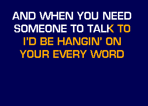 AND WHEN YOU NEED
SOMEONE TO TALK TO
I'D BE HANGIN' ON
YOUR EVERY WORD