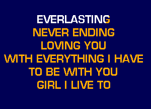 EVERLASTING
NEVER ENDING
LOVING YOU
WITH EVERYTHING I HAVE
TO BE WITH YOU
GIRL I LIVE T0