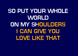 SO PUT YOUR WHOLE
WORLD
ON MY SHOULDERS
I CAN GIVE YOU
LOVE LIKE THAT