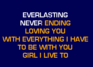 EVERLASTING
NEVER ENDING
LOVING YOU
WITH EVERYTHING I HAVE
TO BE WITH YOU
GIRL I LIVE T0