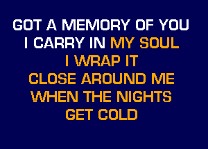 GOT A MEMORY OF YOU
I CARRY IN MY SOUL
I WRAP IT
CLOSE AROUND ME
WHEN THE NIGHTS
GET COLD