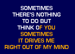 SOMETIMES
THERE'S NOTHING
TO DO BUT
THINK OF YOU
SOMETIMES
IT DRIVES ME
RIGHT OUT OF MY MIND